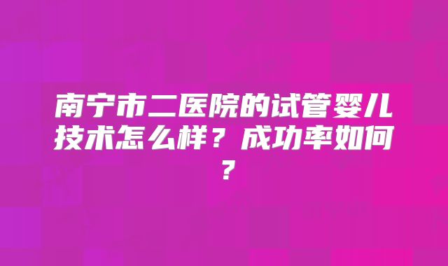 南宁市二医院的试管婴儿技术怎么样？成功率如何？