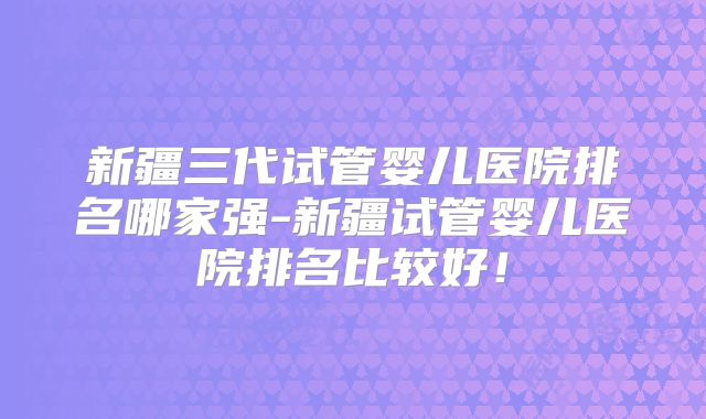 新疆三代试管婴儿医院排名哪家强-新疆试管婴儿医院排名比较好！