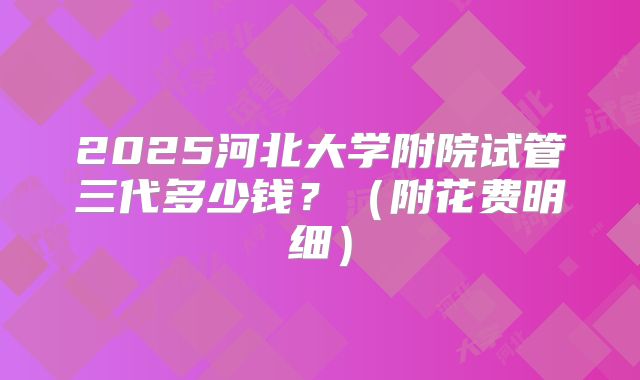 2025河北大学附院试管三代多少钱？（附花费明细）