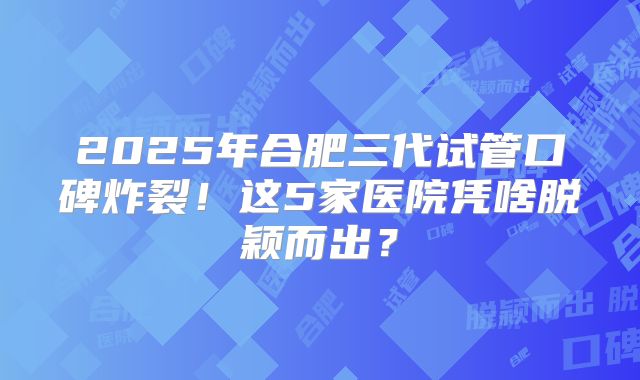 2025年合肥三代试管口碑炸裂！这5家医院凭啥脱颖而出？