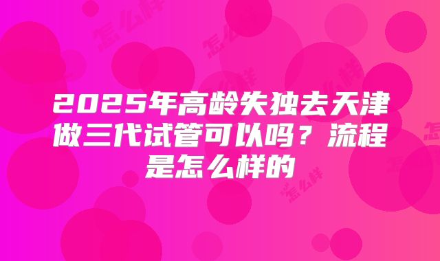 2025年高龄失独去天津做三代试管可以吗？流程是怎么样的