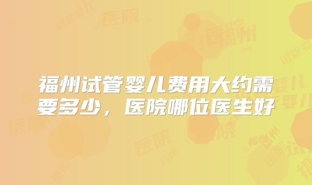 福州试管婴儿费用大约需要多少，医院哪位医生好