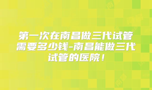 第一次在南昌做三代试管需要多少钱-南昌能做三代试管的医院！