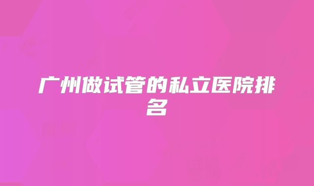 广州做试管的私立医院排名