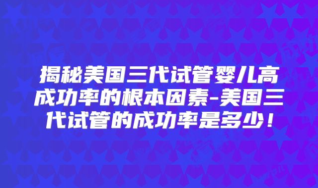 揭秘美国三代试管婴儿高成功率的根本因素-美国三代试管的成功率是多少！