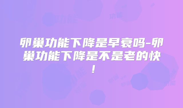 卵巢功能下降是早衰吗-卵巢功能下降是不是老的快!