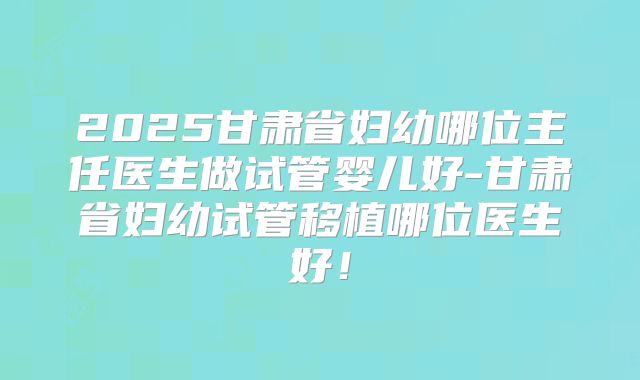2025甘肃省妇幼哪位主任医生做试管婴儿好-甘肃省妇幼试管移植哪位医生好!