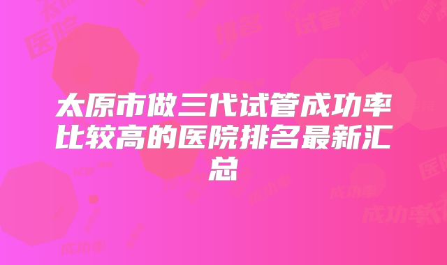 太原市做三代试管成功率比较高的医院排名最新汇总