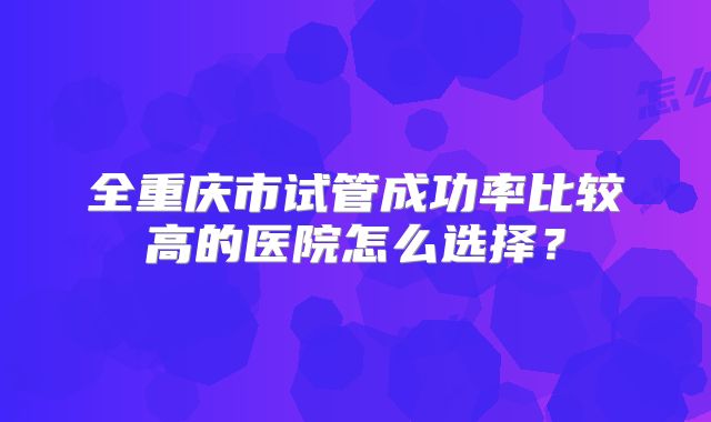 全重庆市试管成功率比较高的医院怎么选择？