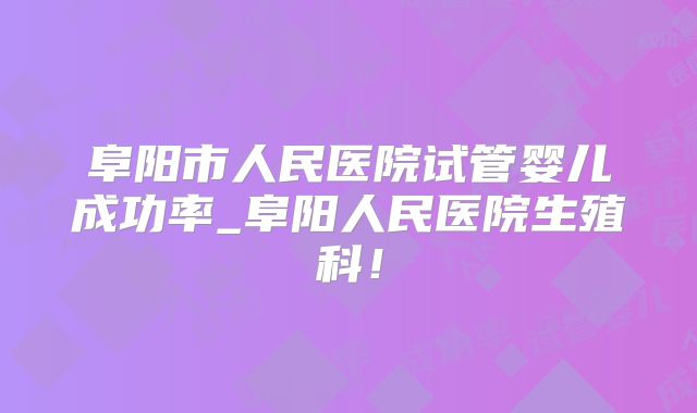 阜阳市人民医院试管婴儿成功率_阜阳人民医院生殖科!