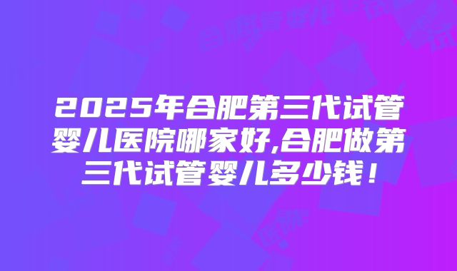 2025年合肥第三代试管婴儿医院哪家好,合肥做第三代试管婴儿多少钱！