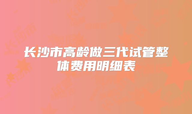 长沙市高龄做三代试管整体费用明细表