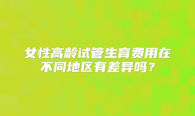 女性高龄试管生育费用在不同地区有差异吗?