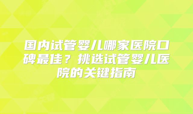 国内试管婴儿哪家医院口碑最佳？挑选试管婴儿医院的关键指南