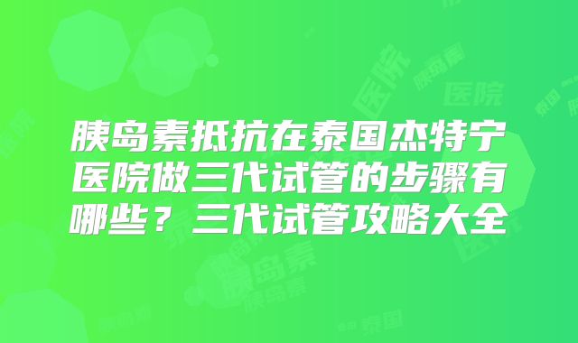 胰岛素抵抗在泰国杰特宁医院做三代试管的步骤有哪些?三代试管攻略大全