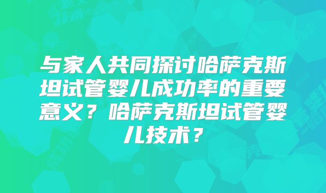 与家人共同探讨哈萨克斯坦试管婴儿成功率的重要意义？哈萨克斯坦试管婴儿技术？
