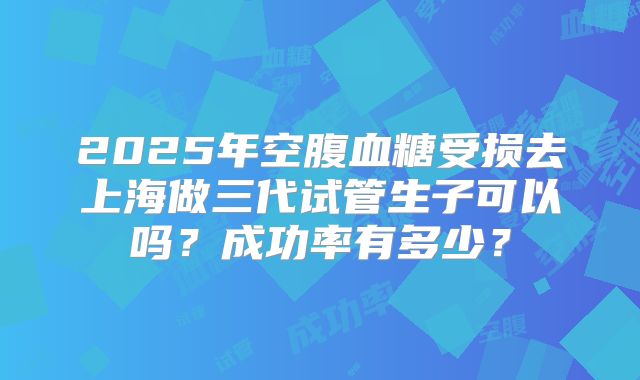 2025年空腹血糖受损去上海做三代试管生子可以吗?成功率有多少?