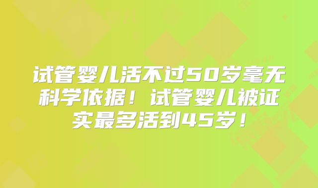试管婴儿活不过50岁毫无科学依据！试管婴儿被证实最多活到45岁！
