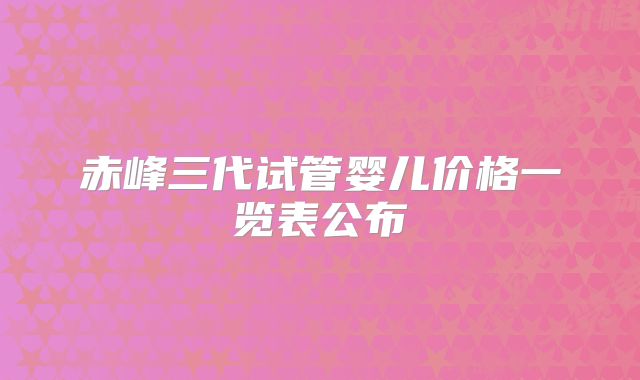 赤峰三代试管婴儿价格一览表公布