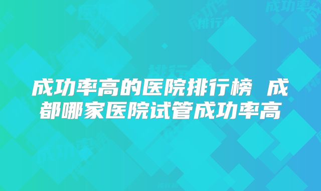 成功率高的医院排行榜 成都哪家医院试管成功率高