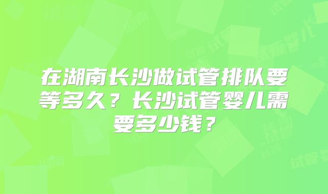 在湖南长沙做试管排队要等多久？长沙试管婴儿需要多少钱？
