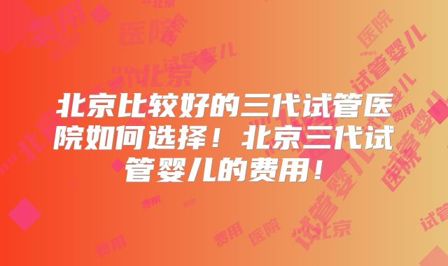 北京比较好的三代试管医院如何选择!北京三代试管婴儿的费用!