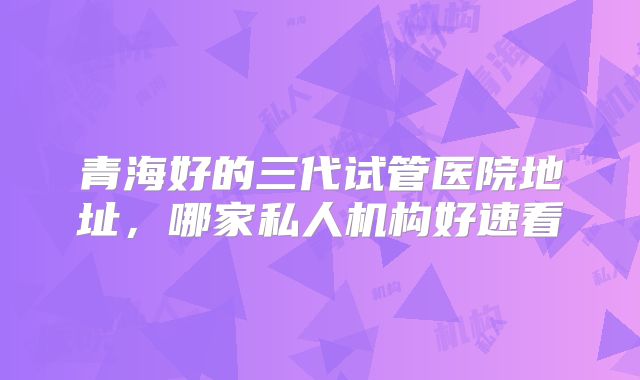 青海好的三代试管医院地址，哪家私人机构好速看
