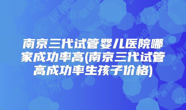 南京三代试管婴儿医院哪家成功率高(南京三代试管高成功率生孩子价格)