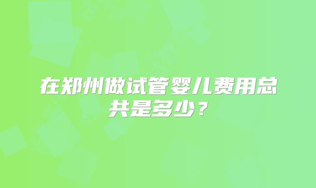 在郑州做试管婴儿费用总共是多少?