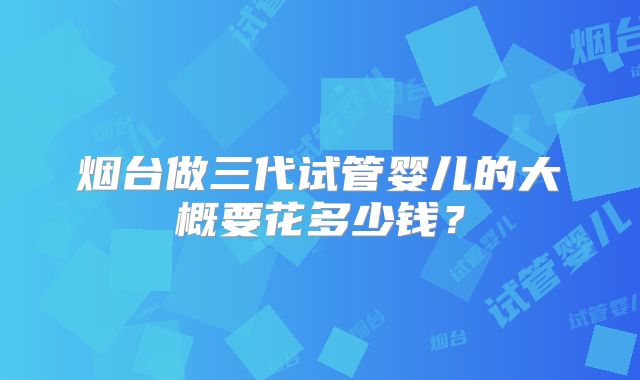 烟台做三代试管婴儿的大概要花多少钱？