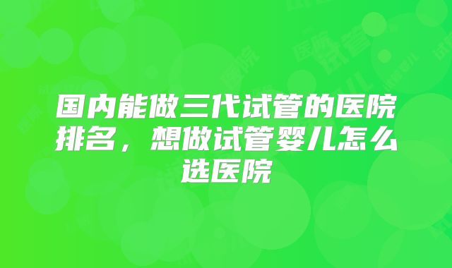 国内能做三代试管的医院排名，想做试管婴儿怎么选医院