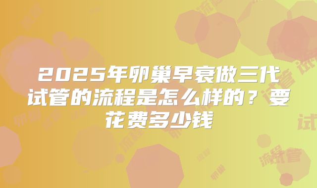 2025年卵巢早衰做三代试管的流程是怎么样的？要花费多少钱