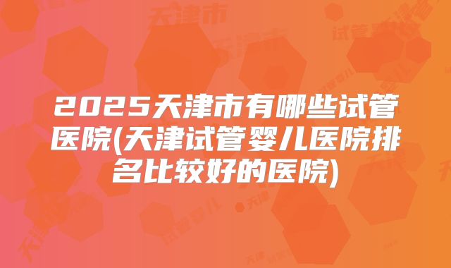 2025天津市有哪些试管医院(天津试管婴儿医院排名比较好的医院)