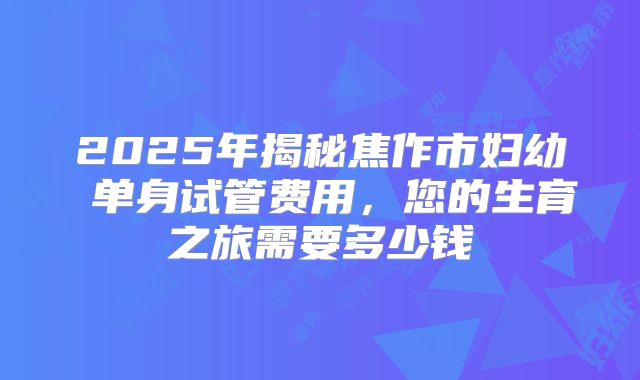 2025年揭秘焦作市妇幼 单身试管费用，您的生育之旅需要多少钱