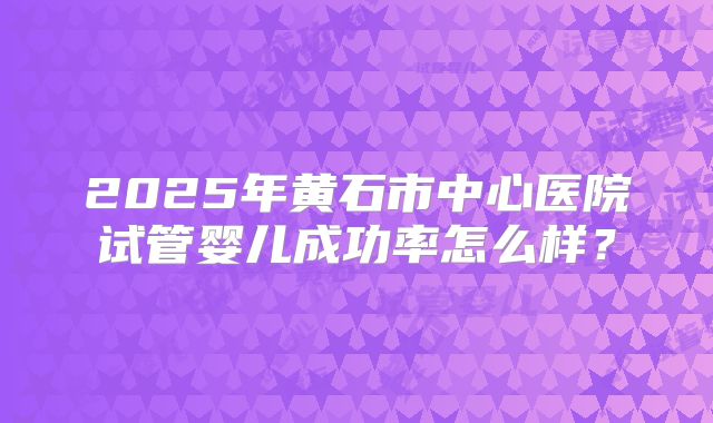 2025年黄石市中心医院试管婴儿成功率怎么样?