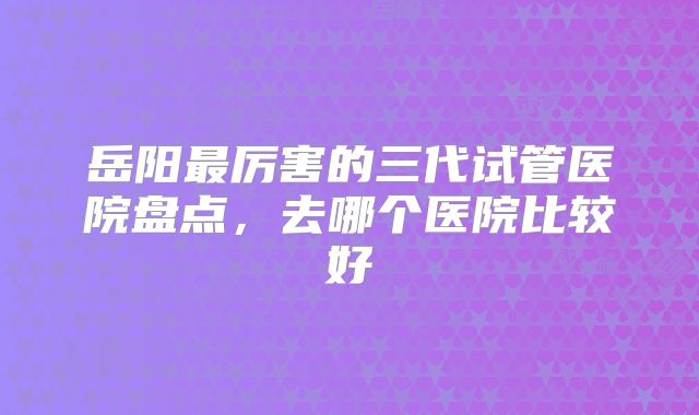 岳阳最厉害的三代试管医院盘点，去哪个医院比较好