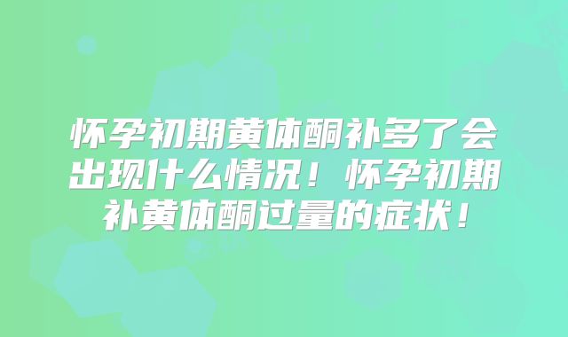 怀孕初期黄体酮补多了会出现什么情况!怀孕初期补黄体酮过量的症状!