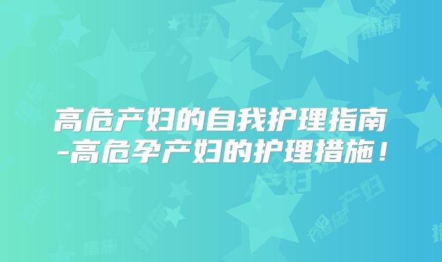 高危产妇的自我护理指南-高危孕产妇的护理措施!