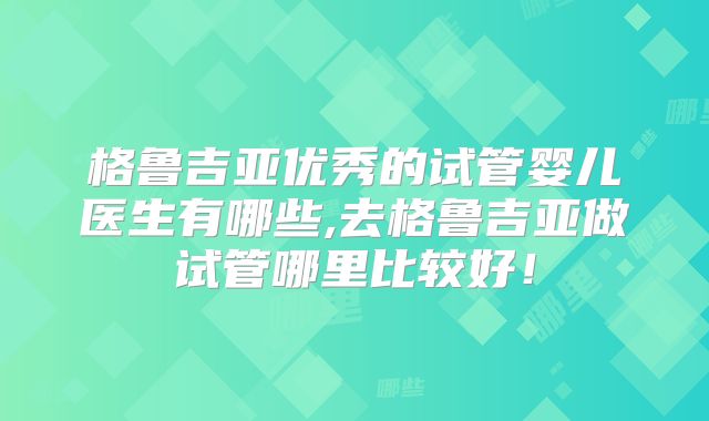 格鲁吉亚优秀的试管婴儿医生有哪些,去格鲁吉亚做试管哪里比较好！