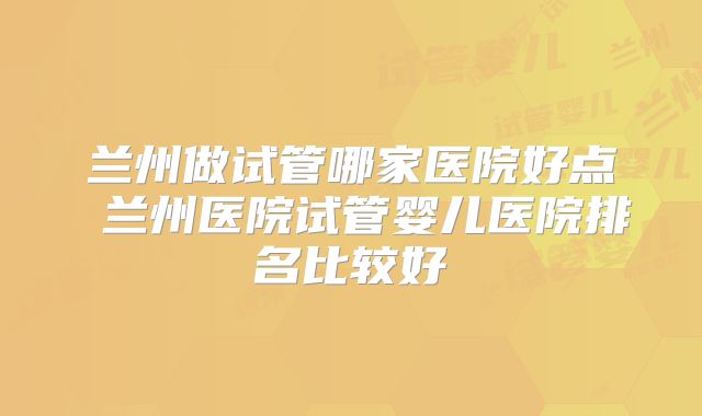 兰州做试管哪家医院好点 兰州医院试管婴儿医院排名比较好