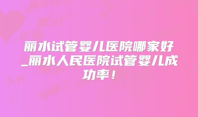 丽水试管婴儿医院哪家好_丽水人民医院试管婴儿成功率!