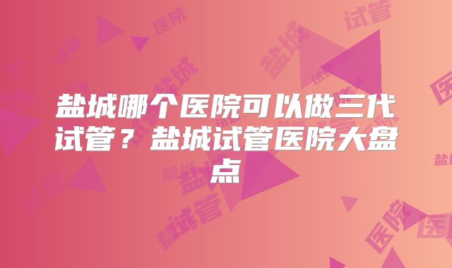 盐城哪个医院可以做三代试管?盐城试管医院大盘点