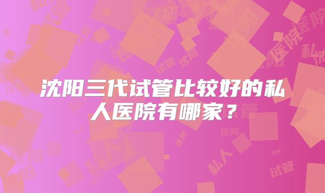 沈阳三代试管比较好的私人医院有哪家？