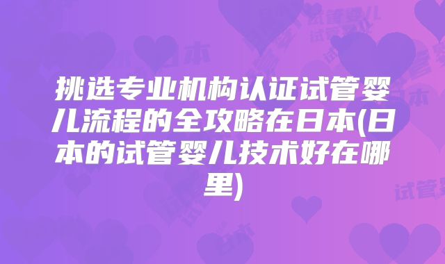 挑选专业机构认证试管婴儿流程的全攻略在日本(日本的试管婴儿技术好在哪里)