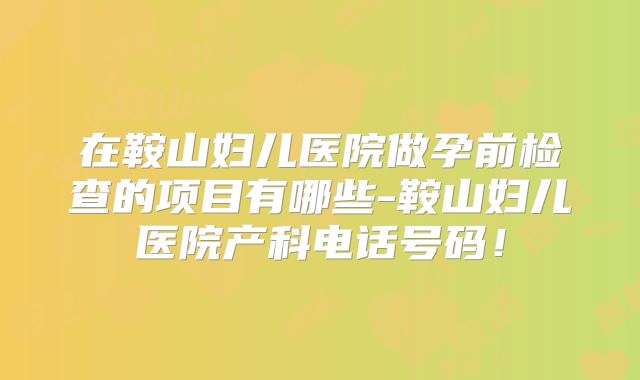 在鞍山妇儿医院做孕前检查的项目有哪些-鞍山妇儿医院产科电话号码!
