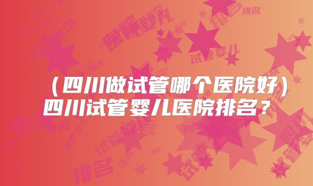 （四川做试管哪个医院好）四川试管婴儿医院排名？