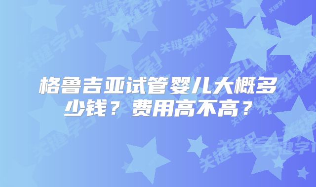 格鲁吉亚试管婴儿大概多少钱？费用高不高？