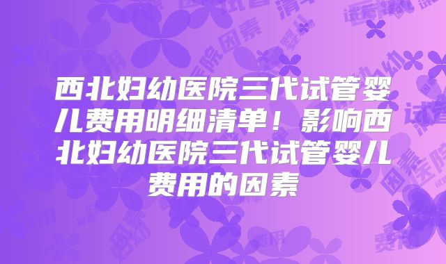 西北妇幼医院三代试管婴儿费用明细清单！影响西北妇幼医院三代试管婴儿费用的因素