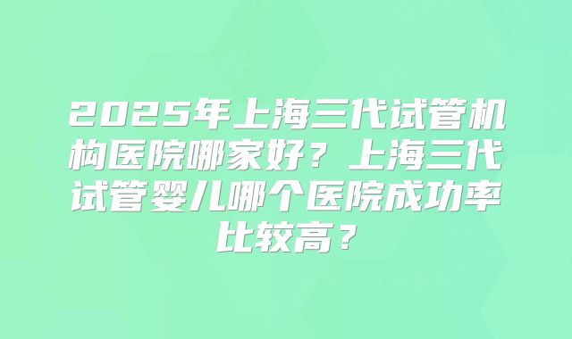 2025年上海三代试管机构医院哪家好？上海三代试管婴儿哪个医院成功率比较高？