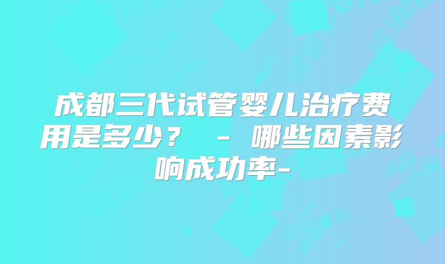 成都三代试管婴儿治疗费用是多少？ - 哪些因素影响成功率-